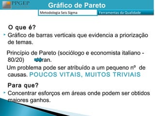 Gráfico de Pareto
              Metodologia Seis Sigma   Ferramentas da Qualidade


  O que é?
 Gráfico de barras verticais que evidencia a priorização

  de temas.
 Princípio de Pareto (sociólogo e economista italiano -
 80/20)     Juran.
 Um problema pode ser atribuído a um pequeno nº de
 causas. POUCOS VITAIS, MUITOS TRIVIAIS
  Para que?
 Concentrar esforços em áreas onde podem ser obtidos

  maiores ganhos.
 
