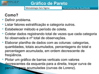 Gráfico de Pareto
                 Metodologia Seis Sigma   Ferramentas da Qualidade


    Como?
   Definir problema.
   Listar fatores estratificação e categoria outros.
   Estabelecer método e período de coleta.
   Coletar dados registrando total de vezes que cada categoria
    foi observada e nº total de observações.
   Elaborar planilha de dados com as colunas: categorias,
    quantidades, totais acumulados, percentagens do total e
    percentagem acumulada, em ordem decrescente de
    freqüência.
   Plotar um gráfico de barras verticais com valores
    decrescentes da esquerda para a direita, traçar curva de
    percentagens acumuladas (curvas de Lorenz).
 