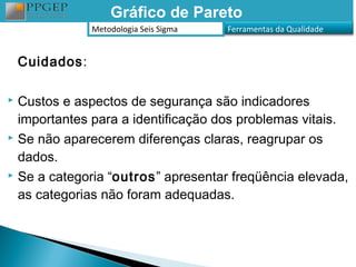 Gráfico de Pareto
                Metodologia Seis Sigma   Ferramentas da Qualidade


    Cuidados:

 Custos e aspectos de segurança são indicadores
  importantes para a identificação dos problemas vitais.
 Se não aparecerem diferenças claras, reagrupar os

  dados.
 Se a categoria “outros” apresentar freqüência elevada,

  as categorias não foram adequadas.
 