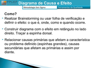 Diagrama de Causa e Efeito
                Metodologia Seis Sigma   Ferramentas da Qualidade


  Como?
 Realizar Brainstorming ou usar folha de verificação e

  definir o efeito: o que é, onde, como e quando ocorre.
   Construir diagrama com o efeito em retângulo no lado
    direito. Traçar a espinha dorsal.
   Relacionar causas primárias que afetam a característica
    ou problema definido (espinhas grandes), causas
    secundárias que afetam as primárias e assim por
    diante.
 