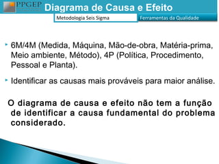 Diagrama de Causa e Efeito
                Metodologia Seis Sigma   Ferramentas da Qualidade



   6M/4M (Medida, Máquina, Mão-de-obra, Matéria-prima,
    Meio ambiente, Método), 4P (Política, Procedimento,
    Pessoal e Planta).
   Identificar as causas mais prováveis para maior análise.

O diagrama de causa e efeito não tem a função
de identificar a causa fundamental do problema
considerado.
 