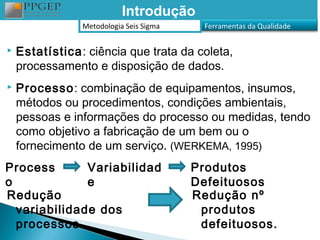 Introdução
                Metodologia Seis Sigma     Ferramentas da Qualidade


   Estatística: ciência que trata da coleta,
    processamento e disposição de dados.
   Processo: combinação de equipamentos, insumos,
    métodos ou procedimentos, condições ambientais,
    pessoas e informações do processo ou medidas, tendo
    como objetivo a fabricação de um bem ou o
    fornecimento de um serviço. (WERKEMA, 1995)
Process       Variabilidad               Produtos
o             e                          Defeituosos
Redução                                  Redução nº
  variabilidade dos                       produtos
  processos                               defeituosos.
 