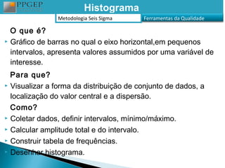 Histograma
                Metodologia Seis Sigma   Ferramentas da Qualidade

  O que é?
 Gráfico de barras no qual o eixo horizontal,em pequenos

  intervalos, apresenta valores assumidos por uma variável de
  interesse.
  Para que?
 Visualizar a forma da distribuição de conjunto de dados, a

  localização do valor central e a dispersão.
  Como?
 Coletar dados, definir intervalos, mínimo/máximo.

 Calcular amplitude total e do intervalo.

 Construir tabela de frequências.

 Desenhar histograma.
 