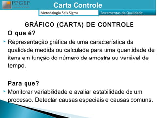 Carta Controle
             Metodologia Seis Sigma   Ferramentas da Qualidade


         GRÁFICO (CARTA) DE CONTROLE
  O que é?
 Representação gráfica de uma característica da

  qualidade medida ou calculada para uma quantidade de
  itens em função do número de amostra ou variável de
  tempo.

  Para que?
 Monitorar variabilidade e avaliar estabilidade de um

  processo. Detectar causas especiais e causas comuns.
 