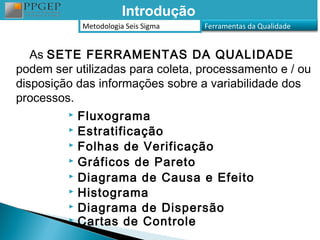 Introdução
             Metodologia Seis Sigma   Ferramentas da Qualidade


   As SETE FERRAMENTAS DA QUALIDADE
podem ser utilizadas para coleta, processamento e / ou
disposição das informações sobre a variabilidade dos
processos.
          Fluxograma
          Estratificação
          Folhas de Verificação
          Gráficos de Pareto
          Diagrama de Causa e Efeito
          Histograma
          Diagrama de Dispersão
          Cartas de Controle
 