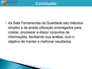 Conclusão



   As Sete Ferramentas da Qualidade são métodos
    simples e de ampla utilização empregados para
    coletar, processar e dispor conjuntos de
    informações, facilitando sua análise, com o
    objetivo de manter e melhorar resultados.
 