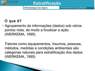 Estratificação
             Metodologia Seis Sigma   Ferramentas da Qualidade




  O que é?
 Agrupamento de informações (dados) sob vários

  pontos vista, de modo a focalizar a ação.
  (WERKEMA, 1995)

 Fatores como equipamentos, insumos, pessoas,
 métodos, medidas e condições ambientais são
 categorias naturais para estratificação dos dados.
 (WERKEMA, 1995)
 