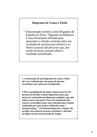 Diagrama de Causa e Efeito


 • Denominado também como Diagrama de
   Espinha de Peixe / Digrama de Ishikawa:
   É uma ferramenta utilizada para
   apresentar a relação existente entre um
   resultado de um processo (efeito) e os
   fatores (causas) do processo que, por
   razões técnicas, possam afetar o
   resultado considerado.




  A construção de um diagrama de causa e efeito
deve ser realizado por um grupo de pessoas
envolvidas com o processo considerado.


  Pois a participação do maior número possível de
pessoas envolvidas é muito importante para que
possa ser construído um diagrama completo, que não
omita causas relevantes. Para o levantamento das
causas é aconselhável que seja realizada uma reunião
conduzida por uma técnica conhecida como “
brainstorming ’’. O brainstorming tem o objetivo de
auxiliar um grupo de pessoas a produzir o máximo
de idéias em um curto período de tempo.




                                                       10
 