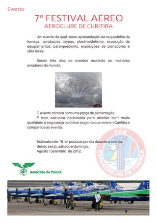 Evento

             7º FESTIVAL AÉREO
                   AEROCLUBE DE CURITIBA
                Um evento do qual reúne apresentação da esquadrilha da
         fumaça, acrobacias aéreas, plastimodelismo, exposição de
         equipamentos, pára-quedismo, exposições de planadores e
         ultra leves.

              Sendo três dias de eventos reunindo os melhores
         aviadores do mundo.




               O evento contará com uma praça de alimentação.
               E toda estrutura necessária para atender com muita
         qualidade e segurança o público exigente que vive em Curitiba e
         comparece ao evento.


              Estimativa de 15 mil pessoas por dia durante o evento.
              Sendo sexta, sábado e domingo.
              Agosto / Setembro de 2012.
 