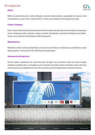 Divulgação
 Rádio


 Mídia de grande alcance, serão utilizados veículos direcionados a população em geral, rádio
 Transamérica, Jovem Pan, Caioba, 98 Fm. sendo uma média de 20 inserções em cada.

 Folder / Cartazes


 Este material será distribuído prioritariamente nos locais de grandes concentrações de pessoas
 como: shopping center, parques, praças, escolas, faculdades, e pontos estratégicos da cidade.
 sendo uma média de 50 mil foders e 300 cartazes A3.

 Mídia Externa


 Mobiliário urbano sendo considerado uma das novas mídias e mostrando sua eficiência a cada
 dia que passa. Teremos de 100 a 200 faces de exposições.

 Assessoria de Imprensa


 Iremos utilizar assessoria de imprensa para divulgar nos principais meios de comunicação
 voltados ao público alvo, mensagens comunicando o local do evento e atrações, após o término
 comunicaremos os detalhes de como foi o evento que ficará registrado no portal do evento.




            Venha para o                                7º Festival Aéreo


            Agosto / Setembro
 