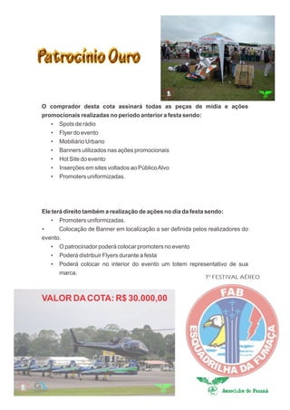 O comprador desta cota assinará todas as peças de mídia e ações
promocionais realizadas no período anterior a festa sendo:
   · Spots de rádio
   · Flyer do evento
   · Mobiliário Urbano
   · Banners utilizados nas ações promocionais
   · Hot Site do evento
   · Inserções em sites voltados ao Público Alvo
   · Promoters uniformizadas.




Ele terá direito também a realização de ações no dia da festa sendo:
   · Promoters uniformizadas.
·      Colocação de Banner em localização a ser definida pelos realizadores do
evento.
   · O patrocinador poderá colocar promoters no evento
   · Poderá distribuir Flyers durante a festa
   · Poderá colocar no interior do evento um totem representativo de sua
       marca.
                                                             7º FESTIVAL AÉREO



VALOR DA COTA: R$ 30.000,00
 