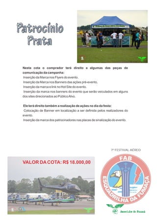 Nesta cota o comprador terá direito a algumas das peças de
comunicação da campanha:
Inserção da Marca nos Flyers do evento.
Inserção da Marca nos Banners das ações pré-evento.
Inserção da marca e link no Hot Site do evento.
Inserção da marca nos banners do evento que serão veiculados em alguns
dos sites direcionados ao Público Alvo.

Ele terá direito também a realização de ações no dia da festa:
 Colocação de Banner em localização a ser definida pelos realizadores do
evento.
Inserção da marca dos patrocinadores nas placas de sinalização do evento.




                                                             7º FESTIVAL AÉREO



VALOR DA COTA: R$ 18.000,00
 