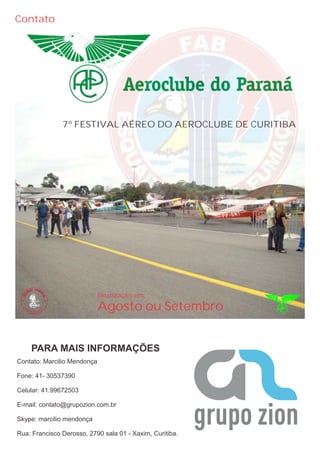Contato




               7º FESTIVAL AÉREO DO AEROCLUBE DE CURITIBA




                             Realização em:
                             Agosto ou Setembro


    PARA MAIS INFORMAÇÕES
Contato: Marcilio Mendonça

Fone: 41- 30537390

Celular: 41.99672503

E-mail: contato@grupozion.com.br

Skype: marcilio mendonça

Rua: Francisco Derosso, 2790 sala 01 - Xaxim, Curitiba.
 