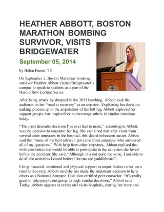 HEATHER ABBOTT, BOSTON
MARATHON BOMBING
SURVIVOR, VISITS
BRIDGEWATER
September 05, 2014
by Helen Feeser ’15
On September 2, Boston Marathon bombing
survivor Heather Abbott visited Bridgewater’s
campus to speak to students as a part of the
Harold Row Lecture Series.
After being struck by shrapnel in the 2013 bombing, Abbott took the
audience on her “road to recovery” as an amputee. Explaining her decision
making process up to the amputation of her left leg, Abbott explored her
support groups that inspired her to encourage others in similar situations
today.
“The most dramatic decision I’ve ever had to make,” according to Abbott,
was the decisionto amputate her leg. She explained that after visits from
several other amputees in the hospital, this decisionbecame easier. Abbott
said that “some of the best advice I got came from amputees who answered
all of my questions.” With help from other amputees, Abbott realized that
with prosthetics she would be able to participate in the activities she loved
before the accident. She said, “Although it is not quite the same, I am able to
do all the activities I could before like run and paddleboard”.
Citing financial, emotional and physical support as major factors in her own
road to recovery, Abbott said she has made the important decision to help
others as a National Amputee Coalition certified peer counselor. “It’s really
great to help people out going through similar decisions,” Abbott said.
Today, Abbott appears at events and visits hospitals, sharing her story and
 