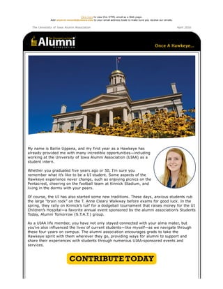 Click here to view this HTML email as a Web page.
Add alumni­records@uiowa.edu to your email address book to make sure you receive our emails.
The University of Iowa Alumni Association April 2016
My name is Bailie Uppena, and my first year as a Hawkeye has
already provided me with many incredible opportunities—including
working at the University of Iowa Alumni Association (UIAA) as a
student intern.
Whether you graduated five years ago or 50, I’m sure you
remember what it’s like to be a UI student. Some aspects of the
Hawkeye experience never change, such as enjoying picnics on the
Pentacrest, cheering on the football team at Kinnick Stadium, and
living in the dorms with your peers.
Of course, the UI has also started some new traditions. These days, anxious students rub
the large “brain rock” on the T. Anne Cleary Walkway before exams for good luck. In the
spring, they rally on Kinnick’s turf for a dodgeball tournament that raises money for the UI
Children’s Hospital—a favorite annual event sponsored by the alumni association’s Students
Today, Alumni Tomorrow (S.T.A.T.) group.
As a UIAA life member, you have not only stayed connected with your alma mater, but
you’ve also influenced the lives of current students—like myself—as we navigate through
these four years on campus. The alumni association encourages grads to take the
Hawkeye spirit with them wherever they go, providing ways for alumni to support and
share their experiences with students through numerous UIAA­sponsored events and
services.
 