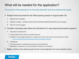 What will be needed for the application?
 Prepare three documents for the Tekes sparring session in August (week 34)
1. Abstract (max two pages)
2. Utilization roadmap – partially co-produced with identified potential beneficiaries (max two pages)
3. Team CV (max two pages)
 Compile a full project plan before the call dead line in case sparring discussions support it
1. Description of planned work
 including different works streams and related milestones
 template for work package descriptions in a project plan (in order to get an idea of the required level of detail)
http://www.tekes.fi/rahoitus/rahoituksen-hakeminen/projektisuunnitelma/
2. Funding plan
 Including description of supplementing funding (by other stakeholders)
 Stakeholder commitments on L3 forms (preliminary indications for commitment)
 Notice. Contents of the abstract equals with the on-line application form (and evaluation frame)
The intention of this approach is to minimize redundant work and maximize the quality
 