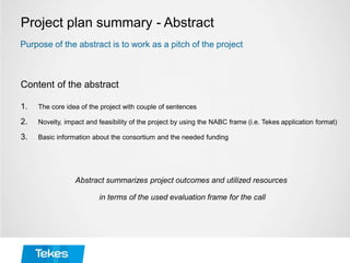 Project plan summary - Abstract
Content of the abstract
1. The core idea of the project with couple of sentences
2. Novelty, impact and feasibility of the project by using the NABC frame (i.e. Tekes application format)
3. Basic information about the consortium and the needed funding
Abstract summarizes project outcomes and utilized resources
in terms of the used evaluation frame for the call
Purpose of the abstract is to work as a pitch of the project
 