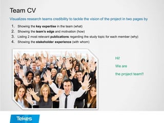 Team CV
1. Showing the key expertise in the team (what)
2. Showing the team’s edge and motivation (how)
3. Listing 2 most relevant publications regarding the study topic for each member (why)
4. Showing the stakeholder experience (with whom)
Visualizes research teams credibility to tackle the vision of the project in two pages by
Hi!
We are
the project team!!
 