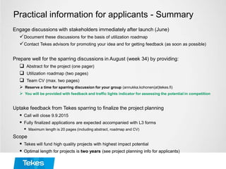 Practical information for applicants - Summary
Engage discussions with stakeholders immediately after launch (June)
Document these discussions for the basis of utilization roadmap
Contact Tekes advisors for promoting your idea and for getting feedback (as soon as possible)
Prepare well for the sparring discussions in August (week 34) by providing:
 Abstract for the project (one pager)
 Utilization roadmap (two pages)
 Team CV (max. two pages)
 Reserve a time for sparring discussion for your group (annukka.kohonen(at)tekes.fi)
 You will be provided with feedback and traffic lights indicator for assessing the potential in competition
Uptake feedback from Tekes sparring to finalize the project planning
 Call will close 9.9.2015
 Fully finalized applications are expected accompanied with L3 forms
 Maximum length is 20 pages (including abstract, roadmap and CV)
Scope
 Tekes will fund high quality projects with highest impact potential
 Optimal length for projects is two years (see project planning info for applicants)
 
