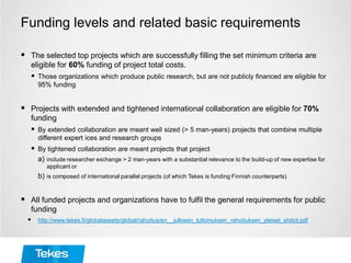 Funding levels and related basic requirements
 The selected top projects which are successfully filling the set minimum criteria are
eligible for 60% funding of project total costs.
 Those organizations which produce public research, but are not publicly financed are eligible for
95% funding
 Projects with extended and tightened international collaboration are eligible for 70%
funding
 By extended collaboration are meant well sized (> 5 man-years) projects that combine multiple
different expert ices and research groups
 By tightened collaboration are meant projects that project
a) include researcher exchange > 2 man-years with a substantial relevance to the build-up of new expertise for
applicant or
b) is composed of international parallel projects (of which Tekes is funding Finnish counterparts)
 All funded projects and organizations have to fulfil the general requirements for public
funding
 http://www.tekes.fi/globalassets/global/rahoitus/en__julkisen_tutkimuksen_rahoituksen_yleiset_ehdot.pdf
 