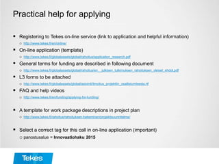 Practical help for applying
 Registering to Tekes on-line service (link to application and helpful information)
o http://www.tekes.fi/en/online/
 On-line application (template)
o http://www.tekes.fi/globalassets/global/rahoitus/application_research.pdf
 General terms for funding are described in following document
o http://www.tekes.fi/globalassets/global/rahoitus/en__julkisen_tutkimuksen_rahoituksen_yleiset_ehdot.pdf
 L3 forms to be attached
o http://www.tekes.fi/globalassets/global/asiointi/ilmoitus_projektiin_osallistumisesta.rtf
 FAQ and help videos
o http://www.tekes.fi/en/funding/applying-for-funding/
 A template for work package descriptions in project plan
o http://www.tekes.fi/rahoitus/rahoituksen-hakeminen/projektisuunnitelma/
 Select a correct tag for this call in on-line application (important)
o panostusalue = Innovaatiohaku 2015
 