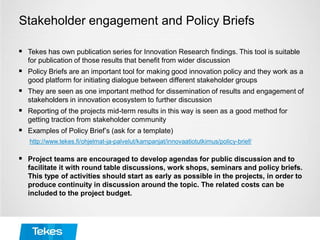 Stakeholder engagement and Policy Briefs
 Tekes has own publication series for Innovation Research findings. This tool is suitable
for publication of those results that benefit from wider discussion
 Policy Briefs are an important tool for making good innovation policy and they work as a
good platform for initiating dialogue between different stakeholder groups
 They are seen as one important method for dissemination of results and engagement of
stakeholders in innovation ecosystem to further discussion
 Reporting of the projects mid-term results in this way is seen as a good method for
getting traction from stakeholder community
 Examples of Policy Brief’s (ask for a template)
http://www.tekes.fi/ohjelmat-ja-palvelut/kampanjat/innovaatiotutkimus/policy-brief/
 Project teams are encouraged to develop agendas for public discussion and to
facilitate it with round table discussions, work shops, seminars and policy briefs.
This type of activities should start as early as possible in the projects, in order to
produce continuity in discussion around the topic. The related costs can be
included to the project budget.
 