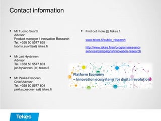Contact information
 Mr Tuomo Suortti
Advisor
Product manager / Innovation Research
Tel. +358 50 5577 855
tuomo.suortti(at) tekes.fi
 Mr Jari Hyvärinen
Advisor
Tel. +358 50 5577 803
jari.hyvarinen (at) tekes.fi
 Mr Pekka Pesonen
Chief Advisor
Tel. +358 50 5577 804
pekka.pesonen (at) tekes.fi
 Find out more @ Tekes.fi
www.tekes.fi/public_research
http://www.tekes.fi/en/programmes-and-
services/campaigns/innovation-research
 