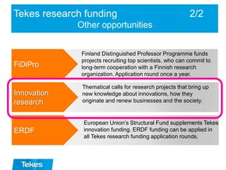 Tekes research funding 2/2
Other opportunities
FiDiPro
Finland Distinguished Professor Programme funds
projects recruiting top scientists, who can commit to
long-term cooperation with a Finnish research
organization. Application round once a year.
Thematical calls for research projects that bring up
new knowledge about innovations, how they
originate and renew businesses and the society.
European Union’s Structural Fund supplements Tekes
innovation funding. ERDF funding can be applied in
all Tekes research funding application rounds.
Innovation
research
ERDF
 