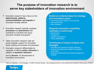 The purpose of innovation research is to
serve key stakeholders of innovation environment
 Innovation research has a focus on the
determinants, patterns,
commercialization and impacts of
innovation broadly defined
 Innovation research typically analyses
processes and phenomena that
contribute to industrial and socio-
economic renewal and growth *
 Tekes innovation research calls are
giving strategic support for innovation
policy making and renewal of businesses
 Innovation research differentiates by
capability of offering policy relevance in
addition to business relevance
and by forums for development of
innovation environment
* See e.g. Fagerberg J. and Verspagen . B. 2009. Innovation studies – the emerging structure of a new scientific field. Research Policy 38, pp. 218-233.
Builds an evidence-base for strategy
and innovation policy
 Learning from the present - for the future
 New phenomena
 New indicators
Supports absorptive capability,
cultivates a community
 Researchers
 Companies
 Industry associations
 Policy stakeholders
Contributes to impact analysis and
foresight
 Identifies new issues and impact pathways
 Supports foresight work related to renewal of
businesses
 Supports development of business strategies for
renewal
 