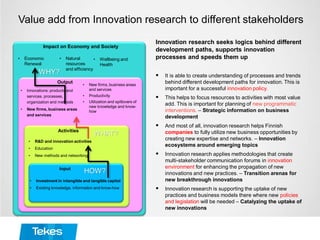Value add from Innovation research to different stakeholders
Innovation research seeks logics behind different
development paths, supports innovation
processes and speeds them up
 It is able to create understanding of processes and trends
behind different development paths for innovation. This is
important for a successful innovation policy.
 This helps to focus resources to activities with most value
add. This is important for planning of new programmatic
interventions. – Strategic information on business
development
 And most of all, innovation research helps Finnish
companies to fully utilize new business opportunities by
creating new expertise and networks. – Innovation
ecosystems around emerging topics
 Innovation research applies methodologies that create
multi-stakeholder communication forums in innovation
environment for enhancing the propagation of new
innovations and new practices. – Transition arenas for
new breakthrough innovations
 Innovation research is supporting the uptake of new
practices and business models there where new policies
and legislation will be needed – Catalyzing the uptake of
new innovations
Impact on Economy and Society
• Economic
Renewal
• Wellbeing and
Health
• Natural
resources
and efficiency
a
• New firms, business areas
and services
• Productivity
• Utilization and spillovers of
new knowledge and know-
how
• Innovations: products and
services, processes,
organization and methods
• New firms, business areas
and services
Output
• R&D and innovation activities
• Education
• New methods and networking
Activities
• Investment in intangible and tangible capital
• Existing knowledge, information and know-how
Input
HOW?
WHAT?
WHY?
 