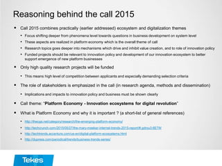 Reasoning behind the call 2015
 Call 2015 combines practically (earlier addressed) ecosystem and digitalization themes
• Focus shifting deeper from phenomena level towards questions in business development on system level
• These aspects are realized in platform economy which is the overall theme of call
• Research topics goes deeper into mechanisms which drive and inhibit value creation, and to role of innovation policy
• Funded projects should be relevant to innovation policy and development of our innovation ecosystem to better
support emergence of new platform businesses
 Only high quality research projects will be funded
• This means high level of competition between applicants and especially demanding selection criteria
 The role of stakeholders is emphasized in the call (in research agenda, methods and dissemination)
• Implications and impacts to innovation policy and business must be shown clearly
 Call theme: “Platform Economy - Innovation ecosystems for digital revolution”
 What is Platform Economy and why it is important ? (a short-list of general references)
• http://thecge.net/category/research/the-emerging-platform-economy/
• http://techcrunch.com/2015/05/27/the-mary-meeker-internet-trends-2015-report/#.gdrou3:6E7W
• http://techtrends.accenture.com/us-en/digital-platform-ecosystems.html
• http://dupress.com/periodical/trends/business-trends-series/
 