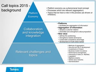 • Platform economy as a phenomenal level concept
• Processes which are relevant (aggregation)
• Topics that do have a role in the process (as drivers or
inhibitors)
Platform
Economy
• Platforms
• facilitates the aggregation of information
• Aggregation of information
• deepens customer relation
• diversifies and strengthens value proposition
• New value
• defines the positioning
• strengthens market dominance
• sustainable competitive advantage
• development of multi-sided market
Collaboration
and knowledge
integration
• Methods of aggregation
• Security and risk in development
• Investments in Finland
• Business model innovations
• Performance management
• Ownership of data (i.e. MyData)
• Legislation
• BigData analytics
• Global value networks
• Standardization
Relevant challenges and
topics
Call topics 2015 -
background
 