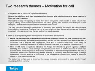 Two research themes – Motivation for call
I. Competencies of tomorrow’s platform economy
How do the platforms and their ecosystems function and what mechanisms drive value creation in
them and how it happens.
We need to develop our capability to create cloud based ecosystems which are able to create value in new
ways by offering new customer experiences that are valued globally. This research topic challenges to think
strategies, methods and competencies that are needed for a success.
The main purpose of this call is development of new world class expertize for creating and capturing value
trough platform ecosystems. This target can not be reached without deep dialogue with companies, those that
are already in the game and those that are seeking their way to success.
II. How to leverage ecosystem development by innovation environment
 Where are the potentials for Finland which could be developed further and how should we do that.
We should understand how these ecosystems work, which is not even nearly enough, because we need to
understand how to leverage their development. What kind of operation environment could foster the
development in potential ecosystems. What kind of means there could be to speed up the development?
 What would make ecosystems attractive for foreign investments to propel vigorous platform
economy. How could we utilize learnings from global success stories in platform economy to create new
success stories. Which ways could drive foreign investments to these developing ecosystems. We need to
understand how to boost the developing platform economy in Finland by being attractive target for foreign
investments. The aim would be to bring value to the developing ecosystems and creating a better exit
market for local start-up companies.
The bottom line is; We need to know how to manage innovation environment to create growth through
developing platform economy.
 