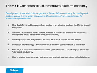 Theme I: Competencies of tomorrow’s platform economy
a. How do platforms and their ecosystems function – i.e. roles and functions for different actors in
ecosystems
b. What mechanisms drive value creation, and how, in platform ecosystems (i.e. aggregation,
engagement, impact assessment and business models)
c. What capabilities and competencies are involved to reach win-win-win and traction
d. Interaction based strategy – How to best utilize influence points and flows of information
e. New ways of connecting users and resources (preferable “idle”) - How to engage previously
“idle” assets productively
f. How innovation ecosystems can be transformed into business ecosystems (role of platforms)
Development of new world class expertize in future platform economy for creating and
capturing value in innovation ecosystems. Development of new competences for
successful implementation.
 