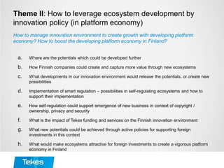 Theme II: How to leverage ecosystem development by
innovation policy (in platform economy)
a. Where are the potentials which could be developed further
b. How Finnish companies could create and capture more value through new ecosystems
c. What developments in our innovation environment would release the potentials, or create new
possibilities
d. Implementation of smart regulation – possibilities in self-regulating ecosystems and how to
support their implementation
e. How self-regulation could support emergence of new business in context of copyright /
ownership, privacy and security
f. What is the impact of Tekes funding and services on the Finnish innovation environment
g. What new potentials could be achieved through active policies for supporting foreign
investments in this context
h. What would make ecosystems attractive for foreign investments to create a vigorous platform
economy in Finland
How to manage innovation environment to create growth with developing platform
economy? How to boost the developing platform economy in Finland?
 