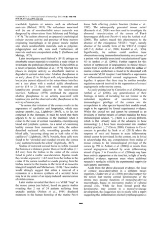 Saadettin Sel et al. / American Journal of Immunology 2016, ■■ (■): ■■■.■■■
DOI: 10.3844/ajisp.2016.■■■.■■■
■■■
resorbable ligatures or sutures, such as silk-based
materials (Halsted, 1913). The enthusiasm associated
with the use of non-absorbable suture materials was
dampened by observations from Salthouse and Matlaga
(1975). The authors observed an apparently pathological
cellular enzyme activity and presence of bone marrow
originating macrophages at rat gluteal muscle implant
sites where nonabsorbable materials, such as polyester,
polypropylene and silk, were used. Furthermore, all
materials used were encapsulated at day 21 (Salthouse and
Matlaga, 1975).
Later investigators used Halsted’s (1913) critique on
absorbable suture materials to establish a study object to
investigate the pathologic phenomenon. Using rabbits as
a model organism, Salthouse et al. (1970) reported two
phases in enzyme activity as absorbable material is
degraded in corneal suture sites: Alkaline phosphatase in
an early phase (3 to 14 days) with polymorphonuclear
leucocytes present adjacent to the suture-tissue interface
and a later phase with a marked acidic phosphatase
activity (14 to 21 days) with round monocytes and
keratinocytes present adjacent to the suture-tissue
interface. Salthouse (1976) attributed the apparent
alkaline phosphatase to an activity associated with
keratinocytes and the observed acidic phosphatase to the
activity of monocytes.
The notion that irritation of the cornea results in the
appearance of capillaries and lymphatics, which may
undergo atrophy, e.g., Lightbody (1867), is, so far, not
contested in the literature. It must be noted that there
appears to be no consensus in the literature when it
comes to the issue of corneal vascularity, encompassing
blood and lymphatic systems. As a result of examining
healthy corneas from mammals and birds, the author
described nucleated cells, resembling granular white
blood cells, “occurring along one or both sides of the
capillaries” (Lightbody, 1867). Notably, these cells were
found to be “crowded and rounded towards the cornea
[and] scattered towards the sclera” (Lightbody, 1867).
Studies of restricted corneal burns in rabbits revealed
that lesions at a distance greater than a critical radius (r >
4.2 mm) from the limbus to the center of the cornea
failed to yield a visible vascularization. Injuries inside
the circular segment (r < 4.2 mm) from the limbus to the
center of the cornea resulted in vessels growing from the
limbus nearest to the trauma in the form of an isosceles
triangle (Campbell and Michaelson, 1949). These studies
would strongly suggest that either a removal of a
repression or a de-novo synthesis of a secreted factor
may be at the center of an injury-induced vascularization
of rabbit corneas.
Later studies revealed that there is a VEGF “trap” in
the mouse cornea (see below), based on genetic studies
revealing that 2 out of 24 patients suffering from
sporadic aniridia (Nelson et al., 1984) displayed
mutations in the human homolog of the murine Pax-6
locus, both affecting protein function (Jordan et al.,
1992). The subsequently generated mouse model
(Ramaesh et al., 2006) was then used to investigate the
abnormal vascularization of the cornea of Pax-6
heterozygous deficient (Pax-6+/-) mice by Ambati et al.
(2006). The authors traced this phenomenon to the
absence of the endogenous VEGF-1 “trap”, namely
absence of the soluble form of the VRGF-1 receptor
(sFLT-1; Ambati et al., 2006; Kendall et al., 1996).
Significantly, the authors could confirm these
observations using immunohistochemistry on a cornea of
a patient with aniridia-associated vascularization (Figure
4D in Ambati et al. (2006)). Further support for this
notion of suppression of angiogenesis in mouse models
comes from Cursiefen et al. (2006a) where the surface of
murine corneal epithelium is found to be decorated with
non-vascular VEGF receptor 3 and linked to a suppression
of inflammation-elicited corneal angiogenesis. Taken
together, it appears that there may be another complex
regulation network involved in the suppression of corneal
angiogenesis in the murine cornea.
As justly pointed out by Cursiefen et al. (2006a) and
Ambati et al. (2006), any generalization of their
findings, in terms of including but not limited to the
redundant regulation of vascularization, the
immunological privilege of the cornea and the
extrapolation to other species beyond their models tested,
ought to be supported by formal experimental evidence.
Whilst this should not and cannot be construed as an
invalidity of murine models of certain maladies for basic
immunological science, “[...] there is a serious problem,
which is that virtually none of the advances in basic
immunology [...] have been incorporated into standard
medical practice [...]” (Davis, 2008). Credence to Davis’
concern is provided by Seok et al. (2013) where the
response of mice and humans to acute inflammatory
stimuli cannot be correlated. In this context, one is forced
to acknowledge that, say, extrapolations from studies of
mouse corneas to the immunological privilege of the
cornea (p. 996 in Ambati et al. (2006)) or results from
corneal angiogenesis induced by acute inflammatory
stimuli (Figure 5 in Cursiefen et al. (2006a)) may have
been entirely appropriate at the time but, in light of newly
published evidence, represent areas where additional
research is needed to solidify the experimental support for
such general statements.
Aside from the above-discussed evidence, the issue
of corneal avascularityalbeit in a different model
organism, Chakravarti et al. (2004) provided support for
the notion that murine corneal keratinocytes of the
stroma may assume functions of monocytes-derived
macrophages, based on microarray studies of cultured
stromal cells. While far from formal proof that
keratinocytes may commit to a monocyte-lineage
development, this suggestion ties in nicely with a report
suggesting that inflammation-elicited lymphangiogenesis
 