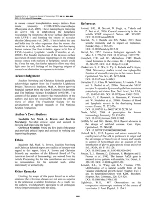 Saadettin Sel et al. / American Journal of Immunology 2016, ■■ (■): ■■■.■■■
DOI: 10.3844/ajisp.2016.■■■.■■■
■■■
in mouse corneal transplantation assays derives from
innate immunity CD11b+CD11c-macrophages
(Maruyama et al., 2005). These macrophages then play
an active role in establishing the lymphatic
vasculature by functional de-novo surface decoration
with LYVE-1 and forming the onsets of vascular
sheaths (Maruyama et al., 2005). If this is indeed the case
and holds true for other organisms than the mouse, this
would tie in nicely with the observation that developing
human corneas, free from irritation, appear to be free of
LYVE-1-positive lymphatic vessels (Cursiefen et al.,
2006b). The broader implication of the de-novo surface
decoration of innate immune macrophages in the irritated
mouse cornea with markers of lymphatic vessels could
be, if true for man, that further research efforts may shed
light onto the cell biology of the lingering enigma of
corneal vascularization in response to irritation.
Acknowledgement
Joachim Storsberg and Christian Schmidt gratefully
acknowledge support from the Fraunhofer Lighthouse
Project Theranostic Implants. Mark A. Brown received
financial support from the Short Memorial Endowment
and The National Science Foundation (1060548). The
content of this paper is entirely the responsibility of the
authors and does not necessarily represent the official
views of either The Fraunhofer Society for the
advancement of applied research or The National
Science Foundation.
Author’s Contributions
Saadettin Sel, Mark A. Brown and Joachim
Storsberg: Provided critical input and assisted in
revising and improving the paper.
Christian Schmidt: Wrote the first draft of the paper
and provided critical input and assisted in revising and
improving the paper.
Ethics
Saadettin Sel, Mark A. Brown, Joachim Storsberg
and Christian Schmidt report no conflicts of interest with
regard to this report. Mark A. Brown and Christian
Schmidt are members of the Editorial Board of The
American Journal of Immunology, are waived from the
Article Processing fee for this contribution and receive
no remuneration for the editorial work, either
individually or collectively.
Other Remarks
Limiting the scope of this paper forced us to select
citations; the references chosen are not seen as superior
to the references available forcitation. As a result, we,
the authors, wholeheartedly apologize to all colleagues
whose importantstudies were not cited.
References
Ambati, B.K., M. Nozaki, N. Singh, A. Takeda and
P. Jani et al., 2006. Corneal avascularity is due to
soluble VEGF receptor-1. Nature, 443: 993-997.
DOI: 10.1038/nature05249
Baschuk, N., J. Rautela and B.S. Parker, 2015. Bone
specific immunity and its impact on metastasis.
Bonekey Rep., 4: 665-665.
DOI: 10.1038/bonekey.2015.32
Burnet, M., 1957. Cancer-a biological approach. Br.
Med. J., 1: 779-786. DOI: 10.1136/bmj.1.5022.779
Campbell, F.W. and I.C. Michaelson, 1949. Blood-
vessel formation in the cornea. Br. J. Ophthalmol.,
33: 248-255. DOI: 10.1136/bjo.33.4.248
Chakravarti, S., F. Wu, N. Vij, L. Roberts and S. Joyce,
2004. Microarray studies reveal macrophage-like
function of stromal keratocytes in the cornea. Invest.
Ophthalmol. Vis. Sci., 45: 3475-3484.
DOI: 10.1167/iovs.04-0343
Cursiefen, C., L. Chen, M. Saint-Geniez, P. Hamrah, Y. Jin
and S. Rashid et al., 2006a. Nonvascular VEGF
receptor 3 expression by corneal epithelium maintains
avascularity and vision. Proc. Natl. Acad., Sci. USA,
103: 11405-11410. DOI: 10.1073/pnas.0506112103
Cursiefen, C., C. Rummelt, A. Jünemann, C. Vorwerk
and W. Neuhuber et al., 2006b. Absence of blood
and lymphatic vessels in the developing human
cornea. Cornea, 25: 722-726.
DOI: 10.1097/01.ico.0000214230.21238.3d
Davis, M.M., 2008. A prescription for human
immunology. Immunity, 29: 835-838.
DOI: 10.1016/j.immuni.2008.12.003
Griffith, M. and D.G. Harkin, 2014. Recent advances in
the design of artificial corneas. Curr. Opin.
Ophthalmol., 25: 240-247.
DOI: 10.1097/ICU.0000000000000049
Halsted, W.S., 1913. Ligature and suture material the
employment of fine silk in preference to catgut and
the advantages of transfixion of tissues and vessels
in control of hemorrhage also an account of the
introduction of gloves, gutta-percha tissue and silver
foil. JAMA, 60: 1119-1126.
DOI: 10.1001/jama.1913.04340150001001
Jordan, T., I. Hanson, D. Zaletayev, S. Hodgson and J.
Prosser et al., 1992. The human PAX6 gene is
mutated in two patients with aniridia. Nat. Genet., 1:
328-332. DOI: 10.1038/ng0892-328
Kendall, R.L., G. Wang and K.A. Thomas, 1996.
Identification of a natural soluble form of the
vascular endothelial growth factor receptor, FLT-1
and its heterodimerization with KDR. Biochem.
Biophys. Res. Commun., 226: 324-328.
DOI: 10.1006/bbrc.1996.1355
Lightbody, W.H., 1867. Observations on the
comparative microscopic anatomy of the cornea of
vertebrates. J. Anat. Physiol., 1: 15-43.
 