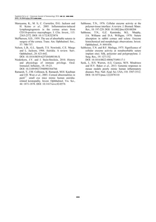 Saadettin Sel et al. / American Journal of Immunology 2016, ■■ (■): ■■■.■■■
DOI: 10.3844/ajisp.2016.■■■.■■■
■■■
Maruyama, K., M. Ii, C. Cursiefen, D.G. Jackson and
H. Keino et al., 2005. Inflammation-induced
lymphangiogenesis in the cornea arises from
CD11b-positive macrophages. J. Clin. Invest., 115:
2363-2372. DOI: 10.1172/JCI23874
McPherson, S.D., 1959. The use of absorbable sutures in
surgery of the cornea. Trans. Am. Ophthalmol. Soc.,
57: 700-737.
Nelson, L.B., G.L. Spaeth, T.S. Nowinski, C.E. Margo
and L. Jackson, 1984. Aniridia. A review. Surv.
Ophthalmol., 28: 621-642.
DOI: 10.1016/0039-6257(84)90184-X
Niederkorn, J.Y. and J. Stein-Streilein, 2010. History
and physiology of immune privilege. Ocul.
Immunol. Inflamm., 18: 19-23.
DOI: 10.3109/09273940903564766
Ramaesh, T., J.M. Collinson, K. Ramaesh, M.H. Kaufman
and J.D. West et al., 2003. Corneal abnormalities in
pax6+/−
small eye mice mimic human aniridia-
related keratopathy. Invest. Ophthalmol. Vis. Sci.,
44: 1871-1878. DOI: 10.1167/iovs.02-0576
Salthouse, T.N., 1976. Cellular enzyme activity at the
polymer-tissue interface: A review. J. Biomed. Mater.
Res., 10: 197-229. DOI: 10.1002/jbm.820100204
Salthouse, T.N., G.Z. Kaminska, M.L. Murphy,
J.A. Williams and D.A. Willigan, 1970. Suture
absorption in rabbit cornea and sclera: Enzyme
histochemical and morphologic observations. Invest.
Ophthalmol., 9: 844-856.
Salthouse, T.N. and B.F. Matlaga, 1975. Significance of
cellular enzyme activity at nonabsorbable suture
implant sites: Silk, polyester and polypropylene. J.
Surg. Res., 19: 127-132.
DOI: 10.1016/0022-4804(75)90117-1
Seok, J., H.S. Warren, A.G. Cuenca, M.N. Mindrinos
and H.V. Baker et al., 2013. Genomic responses in
mouse models poorly mimic human inflammatory
diseases. Proc. Natl. Acad. Sci. USA, 110: 3507-3512.
DOI: 10.1073/pnas.1222878110
 