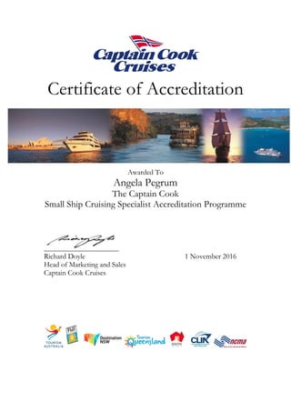 Certificate of Accreditation
Awarded To
Angela Pegrum
The Captain Cook
Small Ship Cruising Specialist Accreditation Programme
Richard Doyle 1 November 2016
Head of Marketing and Sales
Captain Cook Cruises
 