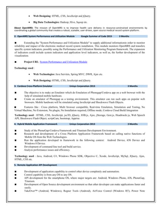  Web Designing: HTML, CSS, JavaScript and jQuery.
 Big Data Technologies: Hadoop, Hive, Sqoop etc.
About  OpenMRS:  The  mission  of  OpenMRS  is  to  improve  health  care  delivery  in  resource‐constrained  environments  by 
coordinating a global community that creates a robust, scalable, user‐driven, open source medical record system platform. 
2. OpenMRS System Performance and Utilization Module  Google Summer of Code 2015  3 Months 
■ Extending the "System Performance and Utilization Module" to supply additional informationin order to monitor
reliability and impact of the electronic medical record system installation. This module monitors OpenMRS and transfers
specific system indicators, possibly using the Performance and Utilization Monitoring Program framework. The expansion
of indicators could include system indicators and application level indicators, as well as, the further development of the
visualization.
■ Project URL: System Performance and Utilization Module
Technology used :
 Web Technologies: Java Servlets, Spring MVC, DWR, Ajax etc.
 Web Designing: HTML, CSS, JavaScript and jQuery.
3. Cordova Cross‐Platform Emulator  Unisys Corporation 2013  3 Months 
■ The objective is to make an Emulator which do Emulation of Phonegap/Cordova app on a web browser with the
help of simulated mobile hardware.
■ Create an emulator of Phonegap as a testing environment. This emulator can run such apps on popular web
browsers. Mobile hardware will be simulated using JavaScript and Shockwave Flash Objects.
■ Features like : Cross platform, Multi browser compatible, Real-time Emulation, Simulation and Testing, No
Virtual Machine, No Extension, No plugin, No Installation required, Offline mode, Cordova Cloud Build Integration
Technology used : HTML, CSS, JavaScript, jsc3D, jQuery, JOB.js, Ajax, jStorage, Gest.js, Headtrackr.js, Web Speech
API, Shockwave Flash Object, scriptCam, bootstrap, Apprise
4. Hybrid Mobile Application Framework  Unisys Corporation 2013  3 Months 
■ Study of the PhoneGap-Cordova Framework and Titanium Development Environment.
■ Research and development of a Cross Platform Application Framework based on calling native functions of
Mobile OS from the Web Technologies.
■ Run the application developed in framework in the following context: Android Device, iOS Device and
Windows 8 Device.
■ Development of command line tool and build service.
■ Analyze performance issues and efficiency.
Technology used : Java, Android, C#, Windows Phone SDK, Objective C, Xcode, JavaScript, MySql, JQuery, Ajax,
HTML, CSS etc.
5. Remote Application API Development 
■ Development of application capability to control other device completely and automation.
■ Control capability is from any OS to any OS.
■ API development for the smartphone OS, where major targets are: Android, Windows Phone, iOS, PhoneGap,
Titanium.
■ Development of Open Source development environment so that other developer can make applications faster and
easily.
■ TakeOver™ (Android, Windows), Regner Tools (Android), AirVoice Control (Windows RT), Power Note
 