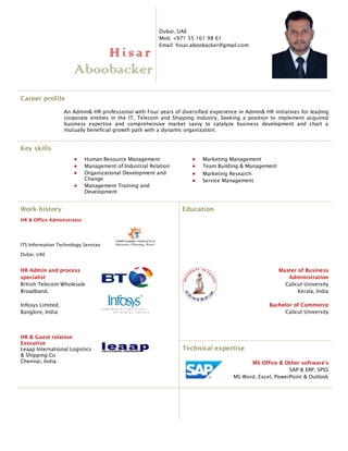 Hisar
Aboobacker
Dubai, UAE
Mob: +971 55 161 98 61
Email: hisar.aboobacker@gmail.com
Career profile
An Admin& HR professional with Four years of diversified experience in Admin& HR initiatives for leading
corporate entities in the IT, Telecom and Shipping industry, Seeking a position to implement acquired
business expertise and comprehensive market savvy to catalyze business development and chart a
mutually beneficial growth path with a dynamic organization.
Key skills
 Human Resource Management
 Management of Industrial Relation
 Organizational Development and
Change
 Management Training and
Development
 Marketing Management
 Team Building & Management
 Marketing Research
 Service Management
Work history
HR & Office Administrator
ITS Information Technology Services
Dubai, UAE
Education
HR Admin and process
specialist
British Telecom Wholesale
Broadband.
Infosys Limited.
Banglore, India
Master of Business
Administration
Calicut University
Kerala, India
Bachelor of Commerce
Calicut University
HR & Guest relation
Executive
Leaap International Logistics
& Shipping Co
Chennai, India
Technical expertise
MS Office & Other software’s
SAP & ERP, SPSS
MS Word, Excel, PowerPoint & Outlook
 