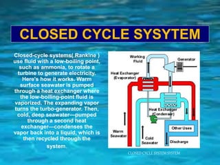 CLOSED CYCLE SYSYTEM
CLOSED CYCLE SYSTEM SYSTEM
Closed-cycle systems( Rankine )
use fluid with a low-boiling point,
such as ammonia, to rotate a
turbine to generate electricity.
Here's how it works. Warm
surface seawater is pumped
through a heat exchanger where
the low-boiling-point fluid is
vaporized. The expanding vapor
turns the turbo-generator. Then,
cold, deep seawater—pumped
through a second heat
exchanger—condenses the
vapor back into a liquid, which is
then recycled through the
system.
 