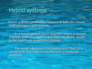 Hybrid systems
Hybrid systems combine the features of both the closed-
cycle and open-cycle systems.
In a hybrid system, warm seawater enters a vacuum
chamber where it is flash-evaporated into steam, similar
to the open-cycle evaporation process.
The steam vaporizes a low-boiling-point fluid (in a
closed-cycle loop) that drives a turbine to produces
electricity.
 