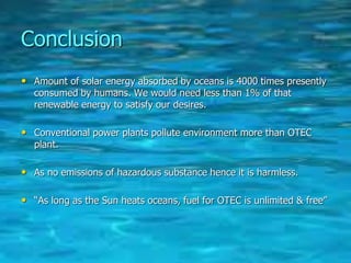 Conclusion
• Amount of solar energy absorbed by oceans is 4000 times presently
consumed by humans. We would need less than 1% of that
renewable energy to satisfy our desires.
• Conventional power plants pollute environment more than OTEC
plant.
• As no emissions of hazardous substance hence it is harmless.
• “As long as the Sun heats oceans, fuel for OTEC is unlimited & free”
 