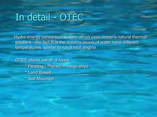 In detail - OTEC
Hydro energy conversion system which uses ocean's natural thermal
gradient—the fact that the ocean's layers of water have different
temperatures, similar to run a heat engine.
OTEC plants are of 3 types
* Floating ( Placed in cargo ship)
* Land Based
* Self Mounted
 