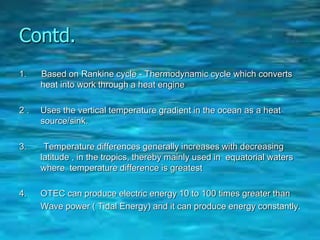 Contd.
1. Based on Rankine cycle - Thermodynamic cycle which converts
heat into work through a heat engine
2 . Uses the vertical temperature gradient in the ocean as a heat
source/sink.
3. Temperature differences generally increases with decreasing
latitude , in the tropics, thereby mainly used in equatorial waters
where temperature difference is greatest
4. OTEC can produce electric energy 10 to 100 times greater than
Wave power ( Tidal Energy) and it can produce energy constantly.
 