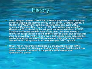 History
• 1881: Jacques Arsene d'Arsonval, a French physicist, was the first to
propose tapping the thermal energy of the ocean. Georges Claude, a
student of d'Arsonval's, built an experimental open-cycle OTEC
system at Matanzas Bay, Cuba, in 1930. The system produced 22
kilowatts (kW) of electricity by using a low-pressure turbine. In 1935,
Claude constructed another open-cycle plant, this time aboard a
10,000-ton cargo vessel moored off the coast of Brazil. But both plants
were destroyed by weather and waves, and Claude never achieved his
goal of producing net power (the remainder after subtracting power
needed to run the system) from an open-cycle OTEC system.
• 1956: French researchers designed a 3-megawatt (electric) (MWe)
open-cycle plant for Abidjan on Africa's west coast. But the plant was
never completed because of competition with inexpensive
hydroelectric power.
 