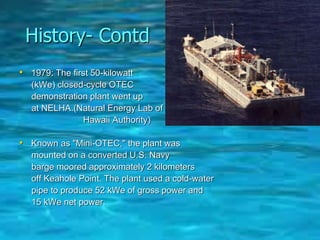 History- Contd
• 1979: The first 50-kilowatt
(kWe) closed-cycle OTEC
demonstration plant went up
at NELHA.(Natural Energy Lab of
Hawaii Authority)
• Known as "Mini-OTEC," the plant was
mounted on a converted U.S. Navy
barge moored approximately 2 kilometers
off Keahole Point. The plant used a cold-water
pipe to produce 52 kWe of gross power and
15 kWe net power.
 