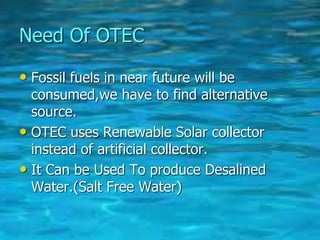 Need Of OTEC
• Fossil fuels in near future will be
consumed,we have to find alternative
source.
• OTEC uses Renewable Solar collector
instead of artificial collector.
• It Can be Used To produce Desalined
Water.(Salt Free Water)
 