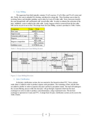4
1. Cane Milling
The sugarcane from field typically contains 15 wt% sucrose,15 wt% fiber, and 70 wt% water and
dirt. Firstly, the cane is unloaded for cleaning, and placed in a large pile. Then, breaking cane is done by
revolving knives and shredder; grinding cane is done by 4 sets of 4-roller mills. Next, conveyors transfer
the cane through knife mill and hammer mill toward roller mills. In order to enhance the extraction of the
juice, imbibition water is added at the roller mills. Lately, bagasse which is removed from the last roller
mill can be recycle to use as fuel. The design basis for Cane Milling section is provided in Table 1 below.
Table 1: Design Basis for Cane Milling Section
Figure 2: Cane Milling Overview
2. Juice Clarification
In the juice clarification section, the raw material is first heated at about 95o
C. Next, calcium
oxide (lime) is added in order to produce organic acids precipitate. The remaining of lime and dirt then
are added to clarifier in order to separate clear juice and heavy precipitate (mud). The mud will undergoes
the vacuum filtering process while the clear juice will go through evaporator which has five heat
exchangers in series in order to produce concentrated juice, using evaporated water. The last heat
exchanger is operated at 2.5 psia and 57o
C. A design basis for juice clarification section can be seen in the
Table 2 below.
Component Value Unit
Raw cane 20000 US ton/day
Sugar in cane 15 %
Extraction yield of sugar 96 %
Bagasse 0.275 lb/lb cane
40 % solid
60 % moisture
Imbibition water 0.307 lb/lb cane
Bagasse composition
Water
6140 US ton/day
Knife mill Hammer mill
20000 US ton/day 4-Roller mills
15 wt% sucrose 6-10" billets 0.5-1" chunks split fiber
15 wt% fiber
70 wt% water, dirt
Raw juice Bagasse
20640 US ton/day 5500 US ton/day
13.95 wt% sucrose 40 wt% solid
60 wt% water
Sugarcane
from field
Wt scale,
transport
 